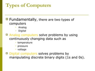 Types of Computers 
 Fundamentally, there are two types of 
computers 
 Analog 
 Digital 
 Analog computers solve problems by using 
continuously changing data such as 
 temperature 
 pressure 
 voltage 
 Digital computers solves problems by 
manipulating discrete binary digits (1s and 0s). 
 