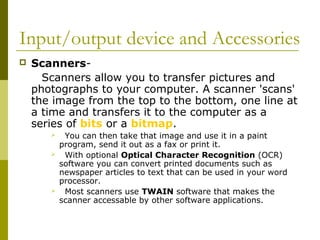 Input/output device and Accessories 
 Scanners- 
Scanners allow you to transfer pictures and 
photographs to your computer. A scanner 'scans' 
the image from the top to the bottom, one line at 
a time and transfers it to the computer as a 
series of bits or a bitmap. 
 You can then take that image and use it in a paint 
program, send it out as a fax or print it. 
 With optional Optical Character Recognition (OCR) 
software you can convert printed documents such as 
newspaper articles to text that can be used in your word 
processor. 
 Most scanners use TWAIN software that makes the 
scanner accessable by other software applications. 
 