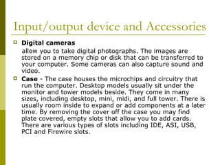 Input/output device and Accessories 
 Digital cameras 
allow you to take digital photographs. The images are 
stored on a memory chip or disk that can be transferred to 
your computer. Some cameras can also capture sound and 
video. 
 Case - The case houses the microchips and circuitry that 
run the computer. Desktop models usually sit under the 
monitor and tower models beside. They come in many 
sizes, including desktop, mini, midi, and full tower. There is 
usually room inside to expand or add components at a later 
time. By removing the cover off the case you may find 
plate covered, empty slots that allow you to add cards. 
There are various types of slots including IDE, ASI, USB, 
PCI and Firewire slots. 
 