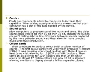  Cards – 
Cards are components added to computers to increase their 
capability. When adding a peripheral device make sure that your 
computer has a slot of the type needed by the device. 
 Sound cards 
allow computers to produce sound like music and voice. The older 
sound cards were 8 bit then 16 bit then 32 bit. Though the human 
ear can't distinguish the fine difference between sounds produced 
by the more powerful sound card they allow for more complex 
music and music production. 
 Colour cards 
allow computers to produce colour (with a colour monitor of 
course). The first colour cards were 2 bit which produced 4 colours 
[CGA]. It was amazing what could be done with those 4 colours. 
Next came 4 bit allowing for 16 [EGA and VGA ] colours. Then 
came 16 bit allowing for 1064 colours and then 24 bit which 
allows for almost 17 million colours and now 32 bit is standard 
allowing monitors to display almost a billion separate colours. 
 