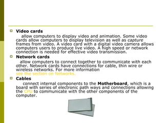 Video cards 
allow computers to display video and animation. Some video 
cards allow computers to display television as well as capture 
frames from video. A video card with a digital video camera allows 
computers users to produce live video. A high speed or network 
connection is needed for effective video transmission. 
 Network cards 
allow computers to connect together to communicate with each 
other. Network cards have connections for cable, thin wire or 
wireless networks. For more information 
see the section on Networks. 
 Cables 
connect internal components to the Motherboard, which is a 
board with series of electronic path ways and connections allowing 
the CPU to communicate with the other components of the 
computer. 
 