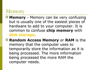Memory 
 Memory - Memory can be very confusing 
but is usually one of the easiest pieces of 
hardware to add to your computer. It is 
common to confuse chip memory with 
disk storage. 
 Random Access Memory or RAM is the 
memory that the computer uses to 
temporarily store the information as it is 
being processed. The more information 
being processed the more RAM the 
computer needs. 
 