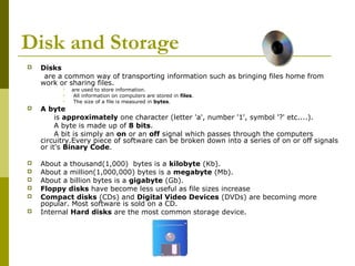 Disk and Storage 
 Disks 
are a common way of transporting information such as bringing files home from 
work or sharing files. 
 are used to store information. 
 All information on computers are stored in files. 
 The size of a file is measured in bytes. 
 A byte 
is approximately one character (letter 'a', number '1', symbol '?' etc....). 
A byte is made up of 8 bits. 
A bit is simply an on or an off signal which passes through the computers 
circuitry.Every piece of software can be broken down into a series of on or off signals 
or it's Binary Code. 
 About a thousand(1,000) bytes is a kilobyte (Kb). 
 About a million(1,000,000) bytes is a megabyte (Mb). 
 About a billion bytes is a gigabyte (Gb). 
 Floppy disks have become less useful as file sizes increase 
 Compact disks (CDs) and Digital Video Devices (DVDs) are becoming more 
popular. Most software is sold on a CD. 
 Internal Hard disks are the most common storage device. 
 