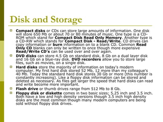 Disk and Storage 
 Compact disks or CDs can store large amounts of information. One disk 
will store 650 Mb or about 70 or 80 minutes of music. One type is a CD-ROM 
which stand for Compact Disk Read Only Memory. Another type is 
a CD-RW which stands for Compact Disk - Read/Write. CD drives can 
copy information or burn information on to a blank CD. Common Read 
Only CD blanks can only be written to once though more expensive 
Read/Write CD's can be used over and over again. 
 DVD disks can store 4.5 Gb on standard disk, 8 Gb on a dual layer disk 
and 16 Gb on a blue-ray disk. DVD recorders allow you to store large 
files, such as movies, on a single disk. 
 Hard disks store the majority of information on today's modern 
computer. My first hard disk stored 52 Mb, 12 more than my colleague's 
40 Mb. Today the standard hard disk stores 30 Gb or more (this number is 
constantly increasing). Like a floppy disk information can be stored and 
deleted as necessary. As files get larger the speed that hard disks can read 
and write become more important. 
 Flash drive or thumb drives range from 512 Mb to 8 Gb. 
 Floppy disk or diskette comes in two basic sizes; 5.25 inch and 3.5 inch. 
Both have a low and high density versions though 3.5 inch high density 
disks are the most common though many modern computers are being 
sold without floppy disk drives. 
 