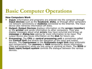 Basic Computer Operations 
How Computers Work 
 Input: Information and programs are entered into the computer through 
Input devices such as the keyboard, disks, or through other computers 
via network connections or modems connected to the Internet. The input 
device also retrieves information off disks. 
 Output: Output Devices displays information on the screen (monitor) 
or the printer and sends information to other computers. They also 
display messages about what errors may have occurred and brings up 
message or dialog box asking for more information to be input. The 
output device also saves information on the disk for future use. 
 Processing: The CPU or central processing unit is sometimes called 
the Control Unit and directs the operation of the input and output 
devices. The Coprocessor or the Arithmetic-Logic Unit does arithmetic 
and comparisons. The memory or RAM temporarily stores information 
(files and programs) while you are using or working on them. The BIOS or 
basic input/output system controls the dialogue between the various 
devices. 
 