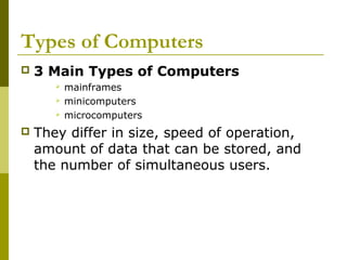 Types of Computers 
 3 Main Types of Computers 
 mainframes 
 minicomputers 
 microcomputers 
 They differ in size, speed of operation, 
amount of data that can be stored, and 
the number of simultaneous users. 
 