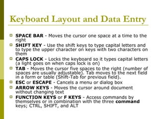 Keyboard Layout and Data Entry 
 SPACE BAR - Moves the cursor one space at a time to the 
right 
 SHIFT KEY - Use the shift keys to type capital letters and 
to type the upper character on keys with two characters on 
them 
 CAPS LOCK - Locks the keyboard so it types capital letters 
(a light goes on when caps lock is on) 
 TAB - Moves the cursor five spaces to the right (number of 
spaces are usually adjustable). Tab moves to the next field 
in a form or table (Shift-Tab for previous field). 
 ESC or ESCAPE - Cancels a menu or dialog box 
 ARROW KEYS - Moves the cursor around document 
without changing text 
 FUNCTION KEYS or F KEYS - Access commands by 
themselves or in combination with the three command 
keys; CTRL, SHIFT, and ALT 
 