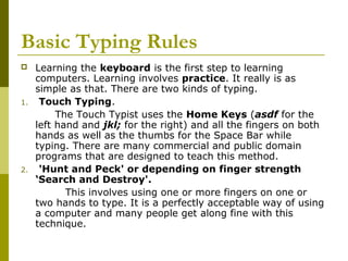 Basic Typing Rules 
 Learning the keyboard is the first step to learning 
computers. Learning involves practice. It really is as 
simple as that. There are two kinds of typing. 
1. Touch Typing. 
The Touch Typist uses the Home Keys (asdf for the 
left hand and jkl; for the right) and all the fingers on both 
hands as well as the thumbs for the Space Bar while 
typing. There are many commercial and public domain 
programs that are designed to teach this method. 
2. 'Hunt and Peck' or depending on finger strength 
‘Search and Destroy'. 
This involves using one or more fingers on one or 
two hands to type. It is a perfectly acceptable way of using 
a computer and many people get along fine with this 
technique. 
 