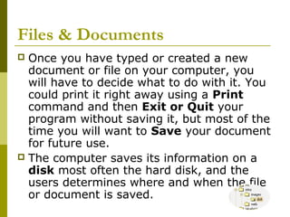 Files & Documents 
 Once you have typed or created a new 
document or file on your computer, you 
will have to decide what to do with it. You 
could print it right away using a Print 
command and then Exit or Quit your 
program without saving it, but most of the 
time you will want to Save your document 
for future use. 
 The computer saves its information on a 
disk most often the hard disk, and the 
users determines where and when the file 
or document is saved. 
 