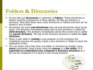 Folders & Directories 
 On the disk are directories or collection of folders. These directories or 
folders could be compared to a filing cabinet. All files are stored in a 
directory. Most hard disks have many directories or folders and files can be 
stored in any of them. 
 Directories can have sub-directories and sub-sub-directories many levels 
down. The directory immediately below the current directory is called the 
child directory. The directory immediately above the current one is called 
the parent directory. The top of the directory structure is called the root 
directory. 
 When a user adds or installs a new program on the computer the 
installation process will usually create a new directory or folder to store the 
application's files. 
 You can easily move files from one folder or directory to another using 
menu commands, drag & drop using the mouse or a file utility. It is 
important to understand your computer's directory structure as a 
file can be misplaced if it is saved in the wrong directory. 
 