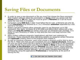 Saving Files or Documents 
 In order to save a new document or file you must first choose the Save command. 
Most modern software place this command in a menu which you access with the 
mouse button or Alt key. Each file must be given a filename so it can be found 
easily the next time it is needed. 
 Computers using DOS 6.X or older must follow the 8.3 rule: a filename can only be 
1 to 8 characters long followed by a 1 to 3 character extension separated by a dot 
(period or full stop). 
 Modern operating systems allow computer users to use filenames up to 256 
characters. Mac users, Windows 9X & NT/2000 and UNIX/LINUX (along with a few 
other) use long file names but names using over 32 characters get unwieldy. It is 
better to use a directory or folder to help describe them and keep common files 
together. 
 Many modern software programs (applications) add their own extension to 
filenames. These extensions allow operating systems to recognize certain filenames 
and associate (match) them to the program that created it. 
 As well as choosing a filename, users must choose a directory and/or disk to store 
the file in. Make sure that you are consistent and use a logical structure. Once you 
are sure you know where the file is going to be stored press Enter on the keyboard 
or press the left mouse button over the word Save or Okay to store the document 
on a disk, in the directory with the filename you have chosen. Some software 
programs will automatically save files in specific directory that is created when the 
program is installed (default settings). You can easily changed these settings 
permanently using the applications Preferences or temporarily at the point of 
saving the file. 
 