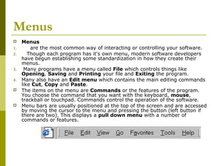 Menus 
 Menus 
1. are the most common way of interacting or controlling your software. 
2. Though each program has it's own menu, modern software developers 
have begun establishing some standardization in how they create their 
menus. 
3. Many programs have a menu called File which controls things like 
Opening, Saving and Printing your file and Exiting the program. 
4. Many also have an Edit menu which contains the main editing commands 
like Cut, Copy and Paste. 
 The items on the menu are Commands or the features of the program. 
You choose the command that you want with the keyboard, mouse, 
trackball or touchpad. Commands control the operation of the software. 
 Menu bars are usually positioned at the top of the screen and are accessed 
by moving the cursor to the menu and pressing the button (left button if 
there are two). This displays a pull down menu with a number of 
commands or features. 
 