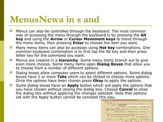 MenusNewa in s and 
 Menus can also be controlled through the keyboard. The most common 
way of accessing the menu through the keyboard is by pressing the Alt 
key and using the Arrow or Cursor Movement keys to move through 
the menu items, then pressing Enter to choose the item you want. 
 Many menu items can also be accesses using Hot key combinations. One 
common keyboard combination is to first tap the Alt key and then press 
letter key for the command you want. 
 Menus are created in a hierarchy. Some menu items branch out to give 
even more choices. Some menu items open Dialog Boxes that allow you 
to choose from a number of different options. 
 Dialog boxes allow computer users to select different options. Some dialog 
boxes have 2 or more Tabs which can be clicked to choose more options. 
Once the options have been chosen press Okay to apply the options. 
 Some dialog boxes have an Apply button which will apply the options that 
you have chosen without closing the dialog box. Choose Cancel to close 
the dialog box without applying the changes selected. Note that options 
set with the Apply button cannot be canceled this way. 
 