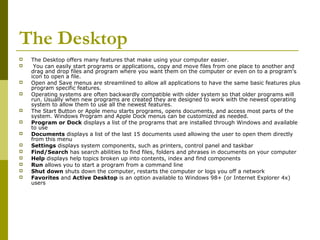 The Desktop 
 The Desktop offers many features that make using your computer easier. 
 You can easily start programs or applications, copy and move files from one place to another and 
drag and drop files and program where you want them on the computer or even on to a program's 
icon to open a file. 
 Open and Save menus are streamlined to allow all applications to have the same basic features plus 
program specific features. 
 Operating systems are often backwardly compatible with older system so that older programs will 
run. Usually when new programs are created they are designed to work with the newest operating 
system to allow them to use all the newest features. 
 The Start Button or Apple menu starts programs, opens documents, and access most parts of the 
system. Windows Program and Apple Dock menus can be customized as needed. 
 Program or Dock displays a list of the programs that are installed through Windows and available 
to use 
 Documents displays a list of the last 15 documents used allowing the user to open them directly 
from this menu 
 Settings displays system components, such as printers, control panel and taskbar 
 Find/Search has search abilities to find files, folders and phrases in documents on your computer 
 Help displays help topics broken up into contents, index and find components 
 Run allows you to start a program from a command line 
 Shut down shuts down the computer, restarts the computer or logs you off a network 
 Favorites and Active Desktop is an option available to Windows 98+ (or Internet Explorer 4x) 
users 
 