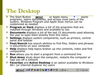 The Desktop 
 The Start Button or Apple menu starts 
programs, opens documents, and access most parts of the 
system. Windows Program and Apple Dock menus can be 
customized as needed. 
 Program or Dock displays a list of the programs that are 
installed through Windows and available to use 
 Documents displays a list of the last 15 documents used allowing 
the user to open them directly from this menu 
 Settings displays system components, such as printers, control 
panel and taskbar 
 Find/Search has search abilities to find files, folders and phrases 
in documents on your computer 
 Help displays help topics broken up into contents, index and find 
components 
 Run allows you to start a program from a command line 
 Shut down shuts down the computer, restarts the computer or 
logs you off a network 
 Favorites and Active Desktop is an option available to Windows 
98+ (or Internet Explorer 4x) users 
 