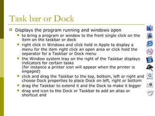 Task bar or Dock 
 Displays the program running and windows open 
 to bring a program or window to the front single click on the 
item on the taskbar or dock 
 right click in Windows and click hold in Apple to display a 
menu for the item right click an open area or click hold the 
separator for a Taskbar or Dock menu 
 the Window system tray on the right of the Taskbar displays 
indicators for certain tasks 
(for instance a printer icon will appear when the printer is 
engaged) 
 click and drag the Taskbar to the top, bottom, left or right and 
choose Dock properties to place Dock on left, right or bottom 
 drag the Taskbar to extend it and the Dock to make it bigger 
 drag and icon to the Dock or Taskbar to add an alias or 
shortcut and 
 