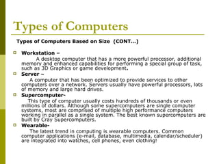 Types of Computers 
Types of Computers Based on Size (CONT…) 
 Workstation – 
A desktop computer that has a more powerful processor, additional 
memory and enhanced capabilities for performing a special group of task, 
such as 3D Graphics or game development. 
 Server – 
A computer that has been optimized to provide services to other 
computers over a network. Servers usually have powerful processors, lots 
of memory and large hard drives. 
 Supercomputer- 
This type of computer usually costs hundreds of thousands or even 
millions of dollars. Although some supercomputers are single computer 
systems, most are comprised of multiple high performance computers 
working in parallel as a single system. The best known supercomputers are 
built by Cray Supercomputers. 
 Wearable- 
The latest trend in computing is wearable computers. Common 
computer applications (e-mail, database, multimedia, calendar/scheduler) 
are integrated into watches, cell phones, even clothing! 
 