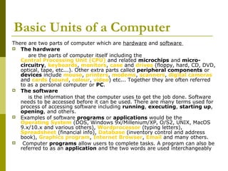 Basic Units of a Computer 
There are two parts of computer which are hardware and software 
 The hardware 
are the parts of computer itself including the 
Central Processing Unit (CPU) and related microchips and micro-circuitry, 
keyboards, monitors, case and drives (floppy, hard, CD, DVD, 
optical, tape, etc...). Other extra parts called peripheral components or 
devices include mouse, printers, modems, scanners, digital cameras 
and cards (sound, colour, video) etc... Together they are often referred 
to as a personal computer or PC. 
 The software 
is the information that the computer uses to get the job done. Software 
needs to be accessed before it can be used. There are many terms used for 
process of accessing software including running, executing, starting up, 
opening, and others. 
 Examples of software programs or applications would be the 
Operating System (DOS, Windows 9x/Millenium/XP, O/S2, UNIX, MacOS 
9.x/10.x and various others), Wordprocessor (typing letters), 
Spreadsheet (financial info), Database (inventory control and address 
book), Graphics program, Internet Browser, Email and many others. 
 Computer programs allow users to complete tasks. A program can also be 
referred to as an application and the two words are used interchangeably 
 