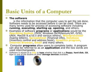 Basic Units of a Computer 
 The software 
is the information that the computer uses to get the job done. 
Software needs to be accessed before it can be used. There are 
many terms used for process of accessing software including 
running, executing, starting up, opening, and others. 
 Examples of software programs or applications would be the 
Operating System (DOS, Windows 9x/Millenium/XP, O/S2, 
UNIX, MacOS 9.x/10.x and various others), Wordprocessor 
(typing letters), Spreadsheet (financial info), Database 
(inventory control and address book), Graphics program, 
Internet Browser, Email and many others. 
 Computer programs allow users to complete tasks. A program 
can also be referred to as an application and the two words are 
used interchangeably 
 Software is stored on a disk or tape whether that disk is a floppy, hard disk, CD, 
tape or one of the dozens of other storage devices available. 
 