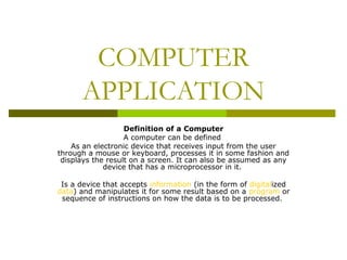 COMPUTER 
APPLICATION 
Definition of a Computer 
A computer can be defined 
As an electronic device that receives input from the user 
through a mouse or keyboard, processes it in some fashion and 
displays the result on a screen. It can also be assumed as any 
device that has a microprocessor in it. 
Is a device that accepts information (in the form of digitalized 
data) and manipulates it for some result based on a program or 
sequence of instructions on how the data is to be processed. 
 
