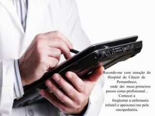 Recordo-me com emoção do
Hospital do Câncer de
Pernambuco,
onde dei meus primeiros
passos como profissional...
Comecei a
freqüentar a enfermaria
infantil e apaixonei-me pela
oncopediatria.
 