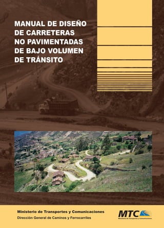 Ministerio de Transportes y Comunicaciones
Dirección General de Caminos y Ferrocarriles
MANUALDEDISEÑODECARRETERASNOPAVIMENTADAS
DEBAJOVOLUMENDETRÁNSITO
El Plan Binacional de Desarro-
llo de la Región Fronteriza Perú-
Ecuador fue constituido por los
gobiernos de Perú y del Ecuador,
con el propósito de impulsar y
canalizar esfuerzos orientados a
promover el desarrollo y elevar
el nivel de vida de sus respectivas
poblaciones.
La infraestructura vial es uno de
los principales soportes para el
desarrollo del ámbito de la región
fronteriza con el Ecuador, en es-
pecial los caminos de bajo volu-
men de tránsito que interconectan
poblaciones rurales, muchas veces
localizadas en zonas lejanas fron-
terizas.
Por ello, ha sido muy grato para el
Capítulo Perú del Plan Binacional
de Desarrollo de la Región Fron-
teriza Perú - Ecuador colaborar
con el Ministerio de Transportes
y Comunicaciones en el objetivo
de difundir normas para la con-
servación, diseño y especiﬁcacio-
nes técnicas para la construcción
de carreteras de bajo volumen de
tránsito y, en particular, apoyar en
la publicación del “Manual de Di-
seño de Carreteras No Pavimentadas
de Bajo Volumen de Tránsito”, con
un ﬁnanciamiento fruto de una co-
operación que le fue otorgada por
la CorporaciónAndina de Fomento
– CAF.
Consolidando la paz
con desarrollo.
Plan Binacional de Desarrollo
de la Región Fronteriza Perú-Ecuador
CAPÍTULO PERÚ
MANUAL DE DISEÑO
DE CARRETERAS
NO PAVIMENTADAS
DE BAJO VOLUMEN
DE TRÁNSITO
REPÚBLICA DEL PERÚ
DISEÑO:CARLESSI
PlanBinacionaldeDesarrollo
delaRegiónFronterizaPerú-Ecuador
Av.SalaverryN°2890Lima27,Perú•Telf.:(511)463–11–55Fax(511)460–60–76•www.planbinacional.org.pe•peru@planbinacional.org.pe
Consolidando la paz
con desarrollo
Plan Binacional / 2 do pqte / Manual Diseño No Paviment / OT 9076 / Lomo OK 1.3 cm 208 pp / medida 53.8 x23.5 cm
 