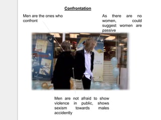 ConfrontationMen are the ones who confrontAs there are no women, could suggest women are passiveMen are not afraid to show violence in public, shows sexism towards males accidently