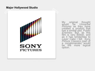Major Hollywood StudioMy original thought would be Universal Pictures as they have created a product that has a similar plot, Public Enemies. But, as this film is very British, and as it has similarities to Layer Cake I felt  Sony Picture Classics (part of a conglomerate) would be the more logical option.