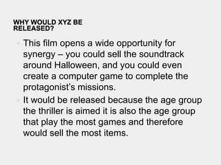 Why would xyz be released?This film opens a wide opportunity for synergy – you could sell the soundtrack around Halloween, and you could even create a computer game to complete the protagonist’s missions. It would be released because the age group the thriller is aimed it is also the age group that play the most games and therefore would sell the most items.