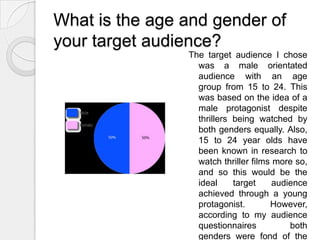 What is the age and gender of your target audience?The target audience I chose was a male orientated audience with an age group from 15 to 24. This was based on the idea of a male protagonist despite thrillers being watched by both genders equally. Also, 15 to 24 year olds have been known in research to watch thriller films more so, and so this would be the ideal target audience achieved through a young protagonist.  However, according to my audience questionnaires both genders were fond of the film.