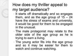 How does my thriller appeal to my target audience?It starts off dramatically and so engages them, and as the age group of 15 – 24 have the stress of exams and university, it would be good for them to be engaged in the unusual.The male protagonist may relate to the older side of the age group as he is trying to earn a living.The young actor fits into the age group and so it may be easier for them to watch and continue watching.