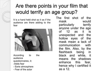 Are there points in your film that would terrify an age group?The first shot of the mask would particularly terrify anyone under the age of 12 as it is unexpected and the hollow eyes of the mask mean a lack of communication with the film. Also, by the flashback being in black and white, it means the shadows enhance this fear, hence why I certified it as a 12.It is a hand held shot so it as if the audience are there adding to the fearAccording to the audience questionnaires, it:Adds fear