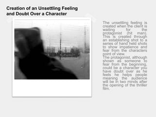 Creation of an Unsettling Feeling and Doubt Over a CharacterThe unsettling feeling is created when the client is waiting for the protagonist (hit man). This is created through an establishing shot to a series of hand held shots to show impatience and fear from the characters point of view. The protagonist, although shown as someone to fear from the beginning, could be a character you have doubt over as he feels he helps people meaning the audience will be in two minds after the opening of the thriller film.