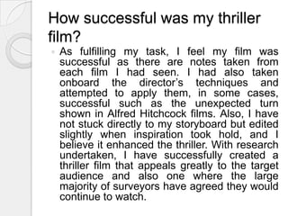 Specific Shot ImprovementMatch on action – two match on action shots used when protagonist walks through door.  Also, when he throws the coat on the couch. Shows improvement and accuracy with shots greater than in preliminary.Shot-over-the-shoulder-shot – accurate more than in preliminary.  Edited swiftly and precisely.More hand held shots to add effect and atmosphere.I now feel more confident with the equipment as I can now experiment more with different shots and techniques, such as worm shots.