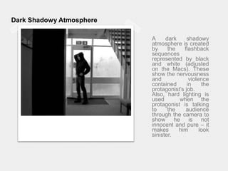 Dark Shadowy AtmosphereA dark shadowy atmosphere is created by the flashback sequences represented by black and white (adjusted on the Macs). These show the nervousness and violence contained in the protagonist’s job.Also, hard lighting is used  when the protagonist is talking to the audience through the camera to show he is not innocent and pure – it makes him look sinister.