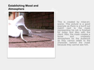 Establishing Mood and Atmosphere This is created by mise-en-scene. This picture is a good example as there is a burnt out match next to the mask representing his job is finished for today and also with the client. Also, the mask creates a tense and unsteady atmosphere for the audience as they cannot relate to the character behind the mask because they cannot see him.