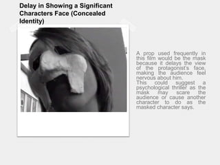 Delay in Showing a Significant Characters Face (Concealed Identity)A prop used frequently in this film would be the mask because it delays the view of the protagonist’s face, making the audience feel nervous about him. This could suggest a psychological thriller as the mask may scare the audience or cause another character to do as the masked character says.