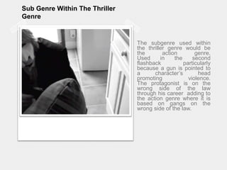 Sub Genre Within The Thriller GenreThe subgenre used within the thriller genre would be the action genre.Used in the second flashback particularly because a gun is pointed to a character’s head promoting violence.The protagonist is on the wrong side of the law through his career  adding to the action genre where it is based on gangs on the wrong side of the law.