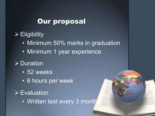 Our proposal
 Eligibility
  • Minimum 50% marks in graduation
  • Minimum 1 year experience
 Duration
  • 52 weeks
  • 6 hours per week

 Evaluation
  • Written test every 3 months.
 