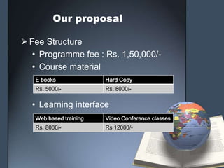 Our proposal

 Fee Structure
   • Programme fee : Rs. 1,50,000/-
   • Course material
   E books              Hard Copy
   Rs. 5000/-           Rs. 8000/-

  • Learning interface
   Web based training   Video Conference classes
   Rs. 8000/-           Rs 12000/-
 