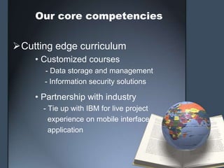 Our core competencies


Cutting edge curriculum
    • Customized courses
      - Data storage and management
      - Information security solutions

    • Partnership with industry
      - Tie up with IBM for live project
        experience on mobile interface
        application
 