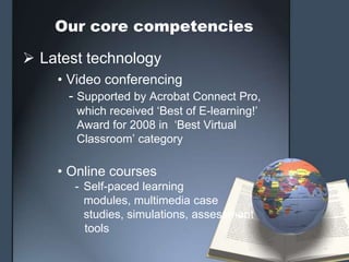 Our core competencies

 Latest technology
    • Video conferencing
      - Supported by Acrobat Connect Pro,
       which received ‘Best of E-learning!’
       Award for 2008 in ‘Best Virtual
       Classroom’ category

    • Online courses
       - Self-paced learning
         modules, multimedia case
         studies, simulations, assessment
         tools
 
