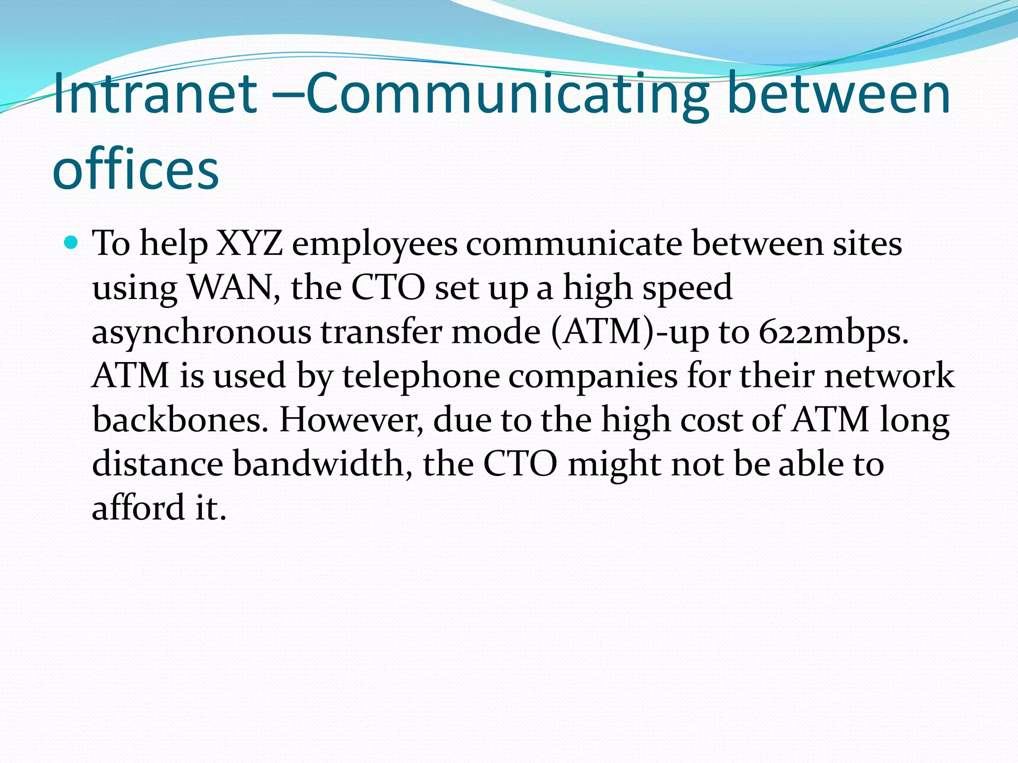 Intranet –Communicating between
offices
 To help XYZ employees communicate between sites
 using WAN, the CTO set up a high speed
 asynchronous transfer mode (ATM)-up to 622mbps.
 ATM is used by telephone companies for their network
 backbones. However, due to the high cost of ATM long
 distance bandwidth, the CTO might not be able to
 afford it.
 