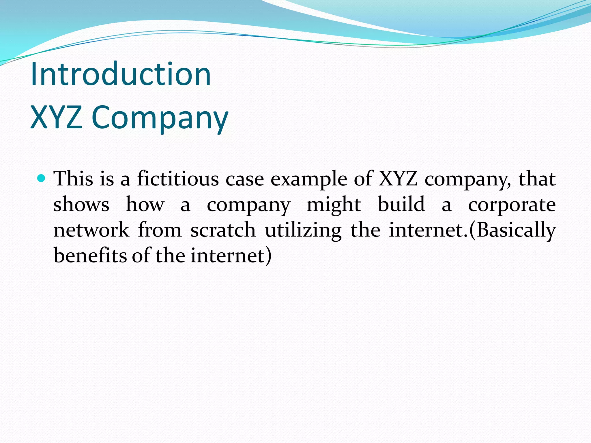 Introduction
XYZ Company
 This is a fictitious case example of XYZ company, that
 shows how a company might build a corporate
 network from scratch utilizing the internet.(Basically
 benefits of the internet)
 