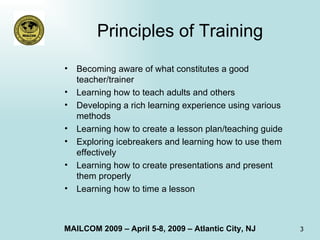 Principles of Training Becoming aware of what constitutes a good teacher/trainer Learning how to teach adults and others Developing a rich learning experience using various methods Learning how to create a lesson plan/teaching guide Exploring icebreakers and learning how to use them effectively Learning how to create presentations and present them properly Learning how to time a lesson 