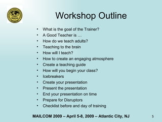 Workshop Outline What is the goal of the Trainer? A Good Teacher is … How do we teach adults? Teaching to the brain How will I teach? How to create an engaging atmosphere Create a teaching guide How will you begin your class? Icebreakers Create your presentation Present the presentation End your presentation on time Prepare for Disruptors Checklist before and day of training 