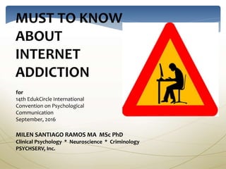 MUST TO KNOW
ABOUT
INTERNET
ADDICTION
for
14th EdukCircle International
Convention on Psychological
Communication
September, 2016
MILEN SANTIAGO RAMOS MA MSc PhD
Clinical Psychology * Neuroscience * Criminology
PSYCHSERV, Inc.
 