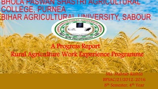 BHOLA PASWAN SHASTRI AGRICULTURAL
COLLEGE, PURNEA
BIHAR AGRICULTURAL UNIVERSITY, SABOUR
A Progress Report
Rural Agriculture Work Experience Programme
Md. Mahtab Rashid
BPSAC/21/2012-2016
8th Semester, 4th Year
 