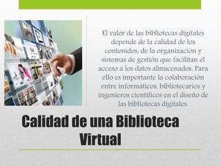 El valor de las bibliotecas digitales 
depende de la calidad de los 
contenidos, de la organización y 
sistemas de gestión que facilitan el 
acceso a los datos almacenados. Para 
ello es importante la colaboración 
entre informáticos, bibliotecarios y 
ingenieros científicos en el diseño de 
las bibliotecas digitales. 
Calidad de una Biblioteca 
Virtual 
 