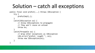Solution – catch all exceptions
public final void prePut(...) throws IOException {
try {
prePutImpl(…);
}
catch(IOException ex) {
// Allow IOExceptions to propagate
// They won't cause an unload
throw ex;
}
catch(Throwable ex) {
// Wrap other exceptions as IOException
LOG.error("prePut: caught ", ex);
throw new IOException(ex);
}
}
 